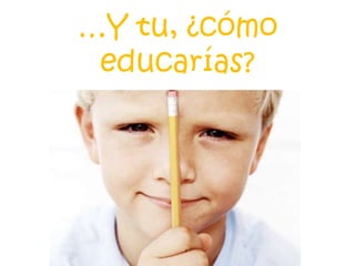 …Y tu, ¿cómo
educarías?
 