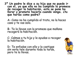 3º Un padre le dice a su hija que no puede ir
con el, ya que ella no ha cumplido la promesa
de recoger la habitación, esta se pone ha
llorar y promete hacerla cuando venga. ¿tu
que harías como padre?
A- Como no ha cumplido el trato, no la haces
caso y te vas solo.
B- Te la llevas con la promesa que mañana
recogerá la habitación.
C- Calmas a tu hija y le ayudas a recoger
la habitación.
D- Te enfadas con ella y la castigas
sin verla tele durante toda la tarde,
pero te la llevas.
 