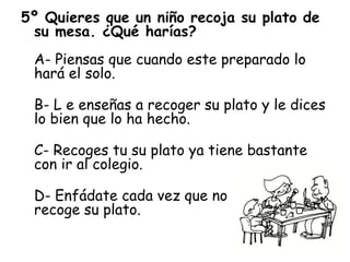 5º Quieres que un niño recoja su plato de
su mesa. ¿Qué harías?
A- Piensas que cuando este preparado lo
hará el solo.
B- L e enseñas a recoger su plato y le dices
lo bien que lo ha hecho.
C- Recoges tu su plato ya tiene bastante
con ir al colegio.
D- Enfádate cada vez que no
recoge su plato.
 