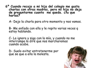 6º Cuando recojo a mi hija del colegio me gusta
charlas con otras madres, pero mi hija no deja
de preguntarme cuanto me queda. ¿tu que
harías?
A- Dejo la charla para otro momento y nos vamos.
B- Me enfado con ella y le repito varias veces q
estoy hablando.
C- La ignoro y sigo con lo mío, y cuando no me
interrumpa la diré que nos marcharemos
cuando acabe.
D- Suelo evitar entretenerme por
que se que a ella la molesta.
 
