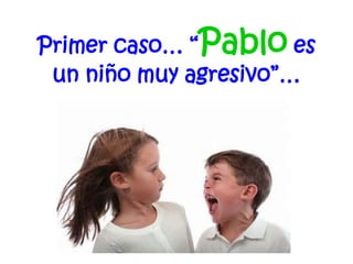 Primer caso… “Pablo es
un niño muy agresivo”…
 