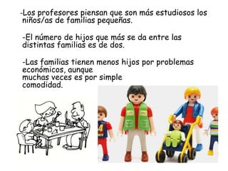 -Los profesores piensan que son más estudiosos los
niños/as de familias pequeñas.
-El número de hijos que más se da entre las
distintas familias es de dos.
-Las familias tienen menos hijos por problemas
económicos, aunque
muchas veces es por simple
comodidad.
 