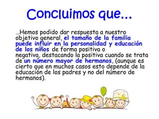 Concluimos que…
…Hemos podido dar respuesta a nuestro
objetivo general, el tamaño de la familia
puede influir en la personalidad y educación
de los niños de forma positiva o
negativa, destacando la positiva cuando se trata
de un número mayor de hermanos, (aunque es
cierto que en muchos casos esto depende de la
educación de los padres y no del número de
hermanos).
 