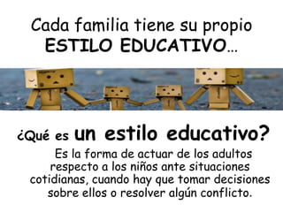 Cada familia tiene su propio
ESTILO EDUCATIVO…
¿Qué es un estilo educativo?
Es la forma de actuar de los adultos
respecto a los niños ante situaciones
cotidianas, cuando hay que tomar decisiones
sobre ellos o resolver algún conflicto.
 