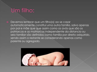  Devemos lembrar que um filho(a) ao se casar
automaticamente constituí uma outra família, salvo apenas
por pai e mãe que que assim como os avós que são os
patriarcas e as matriarcas independente da distancia ou
seio familiar são definidos como família por direito adquirido,
sendo assim o restante se considerando apenas como
parente ou agregado.
 