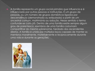  A família representa um grupo social primário que influencia e é
influenciado por outras pessoas e instituições. É um grupo de
pessoas, ou um número de grupos domésticos ligados por
descendência (demonstrada ou estipulada) a partir de um
ancestral comum, matrimónio ou adoção. Nesse sentido o termo
confunde-se com clã. Dentro de uma família existe sempre algum
grau de parentesco. Membros de uma família costumam
compartilhar do mesmo sobrenome, herdado dos ascendentes
diretos. A família é unida por múltiplos laços capazes de manter os
membros moralmente, materialmente e reciprocamente durante
uma vida e durante as gerações.
 