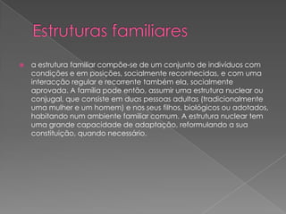  a estrutura familiar compõe-se de um conjunto de indivíduos com
condições e em posições, socialmente reconhecidas, e com uma
interacção regular e recorrente também ela, socialmente
aprovada. A família pode então, assumir uma estrutura nuclear ou
conjugal, que consiste em duas pessoas adultas (tradicionalmente
uma mulher e um homem) e nos seus filhos, biológicos ou adotados,
habitando num ambiente familiar comum. A estrutura nuclear tem
uma grande capacidade de adaptação, reformulando a sua
constituição, quando necessário.
 