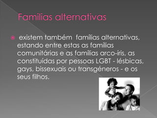  existem também famílias alternativas,
estando entre estas as famílias
comunitárias e as famílias arco-íris, as
constituídas por pessoas LGBT - lésbicas,
gays, bissexuais ou transgéneros - e os
seus filhos.
 