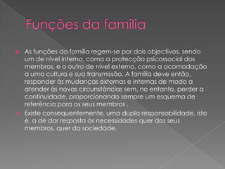  As funções da família regem-se por dois objectivos, sendo
um de nível interno, como a protecção psicossocial dos
membros, e o outro de nível externo, como a acomodação
a uma cultura e sua transmissão. A família deve então,
responder às mudanças externas e internas de modo a
atender às novas circunstâncias sem, no entanto, perder a
continuidade, proporcionando sempre um esquema de
referência para os seus membros .
 Existe consequentemente, uma dupla responsabilidade, isto
é, a de dar resposta às necessidades quer dos seus
membros, quer da sociedade.
 