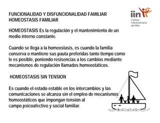FUNCIONALIDAD Y DISFUNCIONALIDAD FAMILIAR
HOMEOSTASIS FAMILIAR
HOMEOSTASIS Es la regulación y el mantenimiento de un
medio interno constante.
Cuando se llega a la homeostasis, es cuando la familia
conserva o mantiene sus pauta preferidas tanto tiempo como
le es posible, poniendo resisencias a los cambios mediante
mecanismos de regulación llamados homeostáticos.
HOMEOSTASIS SIN TENSION
Es cuando el estado estable en los intercambios y las
comunicaciones se alcanza sin el empleo de mecanismos
homeostáticos que impongan tensión al
campo psicoafectivo y social familiar.
 