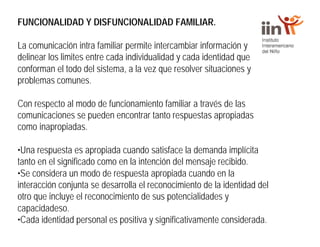 FUNCIONALIDAD Y DISFUNCIONALIDAD FAMILIAR.
La comunicación intra familiar permite intercambiar información y
delinear los limites entre cada individualidad y cada identidad que
conforman el todo del sistema, a la vez que resolver situaciones y
problemas comunes.
Con respecto al modo de funcionamiento familiar a través de las
comunicaciones se pueden encontrar tanto respuestas apropiadas
como inapropiadas.
•Una respuesta es apropiada cuando satisface la demanda implícita
tanto en el significado como en la intención del mensaje recibido.
•Se considera un modo de respuesta apropiada cuando en la
interacción conjunta se desarrolla el reconocimiento de la identidad del
otro que incluye el reconocimiento de sus potencialidades y
capacidadeso.
•Cada identidad personal es positiva y significativamente considerada.
 