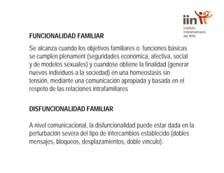 FUNCIONALIDAD FAMILIAR
Se alcanza cuando los objetivos familiares o funciones básicas
se cumplen plenament (seguridades económica, afectiva, social
y de modelos sexuales) y cuandose obtiene la finalidad (generar
nuevos individuos a la sociedad) en una homeostasis sin
tensión, mediante una comunicación apropiada y basada en el
respeto de las relaciones intrafamiliares
DISFUNCIONALIDAD FAMILIAR
A nivel comunicacional, la disfuncionalidad puede estar dada en la
perturbación severa del tipo de intercambios establecido (dobles
mensajes, bloqueos, desplazamientos, doble vínculo).
 