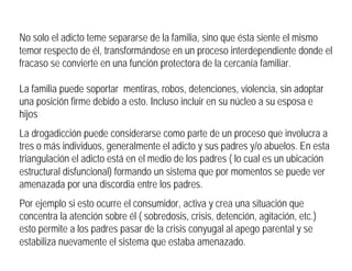 No solo el adicto teme separarse de la familia, sino que ésta siente el mismo
temor respecto de él, transformándose en un proceso interdependiente donde el
fracaso se convierte en una función protectora de la cercanía familiar.
La familia puede soportar mentiras, robos, detenciones, violencia, sin adoptar
una posición firme debido a esto. Incluso incluir en su núcleo a su esposa e
hijos
La drogadicción puede considerarse como parte de un proceso que involucra a
tres o más individuos, generalmente el adicto y sus padres y/o abuelos. En esta
triangulación el adicto está en el medio de los padres ( lo cual es un ubicación
estructural disfuncional) formando un sistema que por momentos se puede ver
amenazada por una discordia entre los padres.
Por ejemplo si esto ocurre el consumidor, activa y crea una situación que
concentra la atención sobre él ( sobredosis, crisis, detención, agitación, etc.)
esto permite a los padres pasar de la crisis conyugal al apego parental y se
estabiliza nuevamente el sistema que estaba amenazado.
 