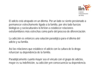 El adicto está atrapado en un dilema. Por un lado se siente presionado a
permanecer estrechamente ligado a la familia, por otro lado fuerzas
biológicas y socioculturales lo lleVan a establecer relaciones
extrafamiliares más estrechas como parte del proceso de diferenciación.
La adicción es entonces una solución paradójica para el dilema del
adicto y su familia.
Así las relaciones que establece el adicto con la cultura de la droga
refuerzan su dependencia de la familia.
Paradójicamente cuanto mayor sea el vínculo con el grupo de adictos,
mayor es su indefinición, su adicción yen consecuencia su dependencia.
 