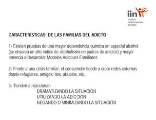 CARACTERÍSTICAS DE LAS FAMILIAS DEL ADICTO
1- Existen pruebas de una mayor dependencia química en especial alcohol
(se observa un alto índice de alcoholismo en padres de adictos) y mayor
tenencia a desarrollar Modelos Adictivos Familiares.
2- Frente a una crisis familiar, el consumidor tiende a crear redes externas
donde refugiarse, amigos, tíos, abuelos, etc.
3- Tienden a reaccionar:
DRAMATIZANDO LA SITUACIÓN
UTILIZANDO LA ADICCIÓN
NEGANDO O MINIMIZANDO LA SITUACIÓN
 