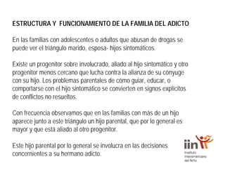 ESTRUCTURA Y FUNCIONAMIENTO DE LA FAMILIA DEL ADICTO
En las familias con adolescentes o adultos que abusan de drogas se
puede ver el triángulo marido, esposa- hijos sintomáticos.
Existe un progenitor sobre involucrado, aliado al hijo sintomático y otro
progenitor menos cercano que lucha contra la alianza de su cónyuge
con su hijo. Los problemas parentales de cómo guiar, educar, o
comportarse con el hijo sintomático se convierten en signos explícitos
de conflictos no resueltos.
Con frecuencia observamos que en las familias con más de un hijo
aparece junto a este triángulo un hijo parental, que por lo general es
mayor y que está aliado al otro progenitor.
Este hijo parental por lo general se involucra en las decisiones
concernientes a su hermano adicto.
 
