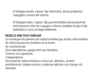 El triángulo marido- esposa- hijo sintomático, desvía problemas
conyugales a través del síntoma.
El triángulo madre- esposo- hijo parental también desvía potencial
enfrentamiento entre los conyuges e intenta estabilizar lo que el hijo
sintomático a veces no logra totalmente.
MODELO ADICTIVO FAMILIAR
Lo constituyen los patrones de conducta familiar que actúan como modelos
de referencia para los miembros de la misma.
Se caracteriza por:
Gran dependencia y apego entre sus miembros.
Temores a la separación.
Codependencia
Necesidad de calmar tensiones a través de alimentos, alcohol,
psicofármacos, trabajo excesivo, conductas adictivas con el juego o la
televisión
 
