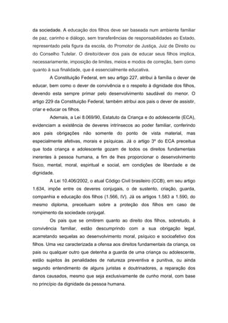 da sociedade. A educação dos filhos deve ser baseada num ambiente familiar
de paz, carinho e diálogo, sem transferências de responsabilidades ao Estado,
representado pela figura da escola, do Promotor de Justiça, Juiz de Direito ou
do Conselho Tutelar. O direito/dever dos pais de educar seus filhos implica,
necessariamente, imposição de limites, meios e modos de correção, bem como
quanto à sua finalidade, que é essencialmente educativa.
A Constituição Federal, em seu artigo 227, atribui à família o dever de
educar, bem como o dever de convivência e o respeito à dignidade dos filhos,
devendo esta sempre primar pelo desenvolvimento saudável do menor. O
artigo 229 da Constituição Federal, também atribui aos pais o dever de assistir,
criar e educar os filhos.
Ademais, a Lei 8.069/90, Estatuto da Criança e do adolescente (ECA),
evidenciam a existência de deveres intrínsecos ao poder familiar, conferindo
aos pais obrigações não somente do ponto de vista material, mas
especialmente afetivas, morais e psíquicas. Já o artigo 3º do ECA preceitua
que toda criança e adolescente gozam de todos os direitos fundamentais
inerentes à pessoa humana, a fim de lhes proporcionar o desenvolvimento
físico, mental, moral, espiritual e social, em condições de liberdade e de
dignidade.
A Lei 10.406/2002, o atual Código Civil brasileiro (CCB), em seu artigo
1.634, impõe entre os deveres conjugais, o de sustento, criação, guarda,
companhia e educação dos filhos (1.566, IV). Já os artigos 1.583 a 1.590, do
mesmo diploma, preceituam sobre a proteção dos filhos em caso de
rompimento da sociedade conjugal.
Os pais que se omitirem quanto ao direito dos filhos, sobretudo, à
convivência familiar, estão descumprindo com a sua obrigação legal,
acarretando sequelas ao desenvolvimento moral, psíquico e socioafetivo dos
filhos. Uma vez caracterizada a ofensa aos direitos fundamentais da criança, os
pais ou qualquer outro que detenha a guarda de uma criança ou adolescente,
estão sujeitos às penalidades de natureza preventiva e punitiva, ou ainda
segundo entendimento de alguns juristas e doutrinadores, a reparação dos
danos causados, mesmo que seja exclusivamente de cunho moral, com base
no princípio da dignidade da pessoa humana.
 