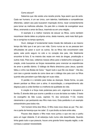 Como educar?
Sabemos que não existe uma receita pronta, faça assim que dá certo.
Cada ser humano, é um ser único, com talentos, habilidades e competências
diferentes, cabem aos pais buscarem inspiração divina, rezar constantemente
para tomar as melhores atitudes. Os pais têm a missão de evangelizar seus
filhos, ensinando o amor de Deus, inserindo-os em uma religião.
O exemplo é a melhor maneira de educar os filhos, como também
reconhecer diante deles os próprios erros, desta maneira, será mais fácil guiá-
los e corrigi-los no tempo oportuno.
Ouvir, dialogar é fundamental nesta missão tão delicada e ao mesmo
tempo tão feliz que é ser pai e ser mãe. Como nunca se viu as pessoas tem
dificuldades de parar e ouvir os outros. Se os filhos não encontrarem este
apoio, este porto seguro no colo e no coração dos pais, irão fatalmente
encontrar lá fora. E na maioria das vezes em meio às drogas, prostituição e
outros mais. Para isso, voltamos nossos olhos para o testemunho conjugal e a
oração, onde buscamos as forças necessárias para vivenciar as experiências
de amor e perdão diários. O diálogo de Maria direcionou para Jesus, quando
faltou o vinho nas Bodas de Cana: “ façam tudo o que Ele vos disser ”. Ela deu
com isso a grande receita de como deve ser o diálogo dos pais com os filhos
quando eles percebem que falta algo em suas vidas.
O perdão é o remédio para todas as doenças. Desta forma, os pais
devem perdoar os filhos com a alma. A reconciliação, o arrependimento são
degraus para a união familiar e a melhoria da qualidade de vida.
A oração é a força mais poderosa para unir, organizar e recuperar a
família. É através dela que ocorre o perdão e a cura de todos os males. O texto
do evangelho de São Lucas, capítulo 15, dos versículos 11-32, mostra
claramente o pai perdoando seu filho mais novo. Esta parábola é um exemplo
extraordinário para todos nós.
“Um homem tinha dois filhos. O filho mais novo disse ao pai: „Pai, daí-
me a parte da herança que me cabe‟. E o pai dividiu os bens entre eles.
Poucos dias depois o filho mais novo juntou o que era seu e partiu
para um lugar distante. E ali esbanjou tudo numa vida desenfreada. Quando
tinha gasto tudo o que possuía, houve uma grande fome naquela região, e ele
começou a passar necessidade.
 