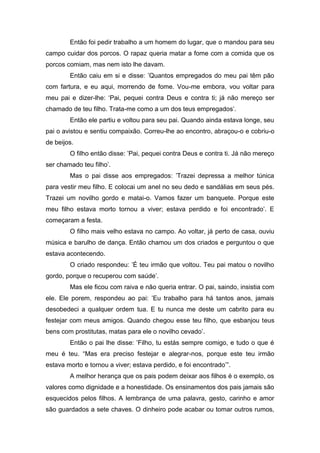 Então foi pedir trabalho a um homem do lugar, que o mandou para seu
campo cuidar dos porcos. O rapaz queria matar a fome com a comida que os
porcos comiam, mas nem isto lhe davam.
Então caiu em si e disse: ‟Quantos empregados do meu pai têm pão
com fartura, e eu aqui, morrendo de fome. Vou-me embora, vou voltar para
meu pai e dizer-lhe: „Pai, pequei contra Deus e contra ti; já não mereço ser
chamado de teu filho. Trata-me como a um dos teus empregados‟.
Então ele partiu e voltou para seu pai. Quando ainda estava longe, seu
pai o avistou e sentiu compaixão. Correu-lhe ao encontro, abraçou-o e cobriu-o
de beijos.
O filho então disse: ‟Pai, pequei contra Deus e contra ti. Já não mereço
ser chamado teu filho‟.
Mas o pai disse aos empregados: ‟Trazei depressa a melhor túnica
para vestir meu filho. E colocai um anel no seu dedo e sandálias em seus pés.
Trazei um novilho gordo e matai-o. Vamos fazer um banquete. Porque este
meu filho estava morto tornou a viver; estava perdido e foi encontrado‟. E
começaram a festa.
O filho mais velho estava no campo. Ao voltar, já perto de casa, ouviu
música e barulho de dança. Então chamou um dos criados e perguntou o que
estava acontecendo.
O criado respondeu: ‟É teu irmão que voltou. Teu pai matou o novilho
gordo, porque o recuperou com saúde‟.
Mas ele ficou com raiva e não queria entrar. O pai, saindo, insistia com
ele. Ele porem, respondeu ao pai: ‟Eu trabalho para há tantos anos, jamais
desobedeci a qualquer ordem tua. E tu nunca me deste um cabrito para eu
festejar com meus amigos. Quando chegou esse teu filho, que esbanjou teus
bens com prostitutas, matas para ele o novilho cevado‟.
Então o pai lhe disse: ‟Filho, tu estás sempre comigo, e tudo o que é
meu é teu. “Mas era preciso festejar e alegrar-nos, porque este teu irmão
estava morto e tornou a viver; estava perdido, e foi encontrado‟”.
A melhor herança que os pais podem deixar aos filhos é o exemplo, os
valores como dignidade e a honestidade. Os ensinamentos dos pais jamais são
esquecidos pelos filhos. A lembrança de uma palavra, gesto, carinho e amor
são guardados a sete chaves. O dinheiro pode acabar ou tomar outros rumos,
 