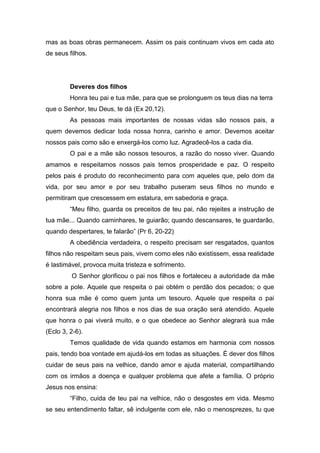 mas as boas obras permanecem. Assim os pais continuam vivos em cada ato
de seus filhos.
Deveres dos filhos
Honra teu pai e tua mãe, para que se prolonguem os teus dias na terra
que o Senhor, teu Deus, te dá (Ex 20,12).
As pessoas mais importantes de nossas vidas são nossos pais, a
quem devemos dedicar toda nossa honra, carinho e amor. Devemos aceitar
nossos pais como são e enxergá-los como luz. Agradecê-los a cada dia.
O pai e a mãe são nossos tesouros, a razão do nosso viver. Quando
amamos e respeitamos nossos pais temos prosperidade e paz. O respeito
pelos pais é produto do reconhecimento para com aqueles que, pelo dom da
vida, por seu amor e por seu trabalho puseram seus filhos no mundo e
permitiram que crescessem em estatura, em sabedoria e graça.
“Meu filho, guarda os preceitos de teu pai, não rejeites a instrução de
tua mãe... Quando caminhares, te guiarão; quando descansares, te guardarão,
quando despertares, te falarão” (Pr 6, 20-22)
A obediência verdadeira, o respeito precisam ser resgatados, quantos
filhos não respeitam seus pais, vivem como eles não existissem, essa realidade
é lastimável, provoca muita tristeza e sofrimento.
O Senhor glorificou o pai nos filhos e fortaleceu a autoridade da mãe
sobre a pole. Aquele que respeita o pai obtém o perdão dos pecados; o que
honra sua mãe é como quem junta um tesouro. Aquele que respeita o pai
encontrará alegria nos filhos e nos dias de sua oração será atendido. Aquele
que honra o pai viverá muito, e o que obedece ao Senhor alegrará sua mãe
(Eclo 3, 2-6).
Temos qualidade de vida quando estamos em harmonia com nossos
pais, tendo boa vontade em ajudá-los em todas as situações. É dever dos filhos
cuidar de seus pais na velhice, dando amor e ajuda material, compartilhando
com os irmãos a doença e qualquer problema que afete a família. O próprio
Jesus nos ensina:
“Filho, cuida de teu pai na velhice, não o desgostes em vida. Mesmo
se seu entendimento faltar, sê indulgente com ele, não o menosprezes, tu que
 