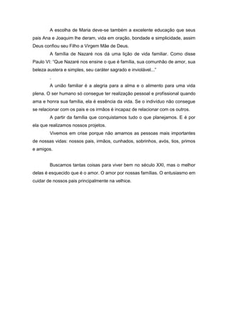 A escolha de Maria deve-se também a excelente educação que seus
pais Ana e Joaquim lhe deram, vida em oração, bondade e simplicidade, assim
Deus confiou seu Filho a Virgem Mãe de Deus.
A família de Nazaré nos dá uma lição de vida familiar. Como disse
Paulo VI: “Que Nazaré nos ensine o que é família, sua comunhão de amor, sua
beleza austera e simples, seu caráter sagrado e inviolável...”
.
A união familiar é a alegria para a alma e o alimento para uma vida
plena. O ser humano só consegue ter realização pessoal e profissional quando
ama e honra sua família, ela é essência da vida. Se o indivíduo não consegue
se relacionar com os pais e os irmãos é incapaz de relacionar com os outros.
A partir da família que conquistamos tudo o que planejamos. E é por
ela que realizamos nossos projetos.
Vivemos em crise porque não amamos as pessoas mais importantes
de nossas vidas: nossos pais, irmãos, cunhados, sobrinhos, avós, tios, primos
e amigos.
Buscamos tantas coisas para viver bem no século XXI, mas o melhor
delas é esquecido que é o amor. O amor por nossas famílias. O entusiasmo em
cuidar de nossos pais principalmente na velhice.
 