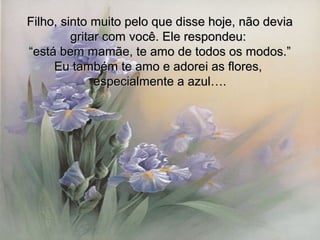 Filho, sinto muito pelo que disse hoje, não deviaFilho, sinto muito pelo que disse hoje, não devia
gritar com você. Ele respondeu:gritar com você. Ele respondeu:
““está bem mamãe, te amo de todos os modos.”está bem mamãe, te amo de todos os modos.”
Eu também te amo e adorei as flores,Eu também te amo e adorei as flores,
especialmente a azul….especialmente a azul….
 