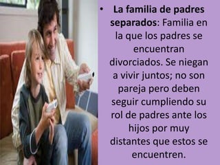 • La familia de padres
separados: Familia en
la que los padres se
encuentran
divorciados. Se niegan
a vivir juntos; no son
pareja pero deben
seguir cumpliendo su
rol de padres ante los
hijos por muy
distantes que estos se
encuentren.

 