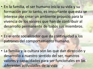 • En la familia, el ser humano inicia su vida y su
formación por lo tanto, es importante que esta se
interese por crear un ambiente propicio para la
vivencia de los valores que han de contribuir al
desarrollo permanente de todos sus miembros.
• Es el ente socializador que da continuidad a los
patrones del comportamiento humano.
• La familia y la cultura son las que dan dirección y
desarrollo a nuestro sentido del ser, nuestros
valores y capacidades para ser funcionales en las
diferentes actividades de la vida

 