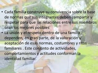 • Cada familia construye su convivencia sobre la base
de normas que sus integrantes deben compartir y
respetar para que las relaciones entre sus miembros
sean los mejores posibles
• La unión y el respeto dentro de una familia
dependen, en gran parte, de la valoración y
aceptación de esas normas, costumbres y ritos
familiares . Este conjunto de actividades,
comportamientos y actitudes conforman la
identidad familiar.

 