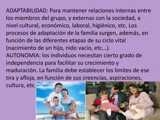 ADAPTABILIDAD: Para mantener relaciones internas entre
los miembros del grupo, y externas con la sociedad, a
nivel cultural, económico, laboral, higiénico, etc. Los
procesos de adaptación de la familia surgen, además, en
función de las diferentes etapas de su ciclo vital
(nacimiento de un hijo, nido vacío, etc...).
AUTONOMIA: los individuos necesitan cierto grado de
independencia para facilitar su crecimiento y
maduración. La familia debe establecer los límites de ese
tira y afloja, en función de sus creencias, aspiraciones,
cultura, etc.

 