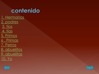 1. Hermanos
2. padres
3. tíos
4. tías
5. Primos
6 . Primas
7. Perros
8. abuelitos
9. abuelitas
10. Yo
s

 