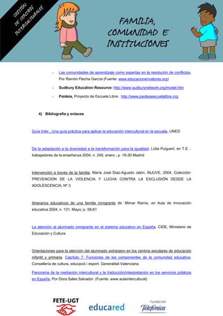 - Las comunidades de aprendizaje como expertas en la resolución de conflictos,
Por Ramón Flecha García (Fuente: www.educacionenvalores.org)
- Sudbury Education Resource: http://www.sudburynetwork.org/model.htm
- Paideia, Proyecto de Escuela Libre: http://www.paideiaescuelalibre.org
4) Bibliografía y enlaces
Guía Inter., Una guía práctica para aplicar la educación intercultural en la escuela, UNED
De la adaptación a la diversidad a la transformación para la igualdad, Lídia Puigvert, en T.E. :
trabajadores de la enseñanza 2004, n. 249, enero ; p. 16-30 Madrid
Intervención a través de la familia, María José Diaz-Aguado Jalón, INJUVE, 2004, Colección:
PREVENCION DE LA VIOLENCIA Y LUCHA CONTRA LA EXCLUSIÓN DESDE LA
ADOLESCENCIA; Nº 3
Itinerarios educativos de una familia inmigrante de Mimar Ramis, en Aula de innovación
educativa 2004, n. 131, Mayo; p. 58-61
La atención al alumnado inmigrante en el sistema educativo en España, CIDE, Ministerio de
Educación y Cultura
Orientaciones para la atención del alumnado extranjero en los centros escolares de educación
infantil y primaria. Capítulo 7: Funciones de los componentes de la comunidad educativa,
Consellería de cultura, educació i esport. Generalitat Valenciana
Panorama de la mediación intercultural y la traducción/interpretación en los servicios públicos
en España, Por Dora Sales Salvador. (Fuente: www.aulaintercultural)
 