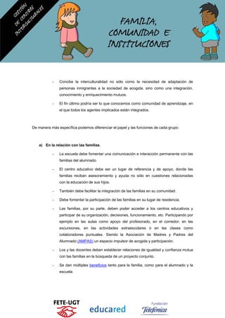- Concibe la interculturalidad no sólo como la necesidad de adaptación de
personas inmigrantes a la sociedad de acogida, sino como una integración,
conocimiento y enriquecimiento mutuos.
- El fin último podría ser lo que conocemos como comunidad de aprendizaje, en
el que todos los agentes implicados están integrados.
De manera más específica podemos diferenciar el papel y las funciones de cada grupo:
a) En la relación con las familias.
- La escuela debe fomentar una comunicación e interacción permanente con las
familias del alumnado.
- El centro educativo debe ser un lugar de referencia y de apoyo, donde las
familias reciban asesoramiento y ayuda no sólo en cuestiones relacionadas
con la educación de sus hijos.
- También debe facilitar la integración de las familias en su comunidad.
- Debe fomentar la participación de las familias en su lugar de residencia.
- Las familias, por su parte, deben poder acceder a los centros educativos y
participar de su organización, decisiones, funcionamiento, etc. Participando por
ejemplo en las aulas como apoyo del profesorado, en el comedor, en las
excursiones, en las actividades extraescolares o en las clases como
colaboradores puntuales. Siendo la Asociación de Madres y Padres del
Alumnado (AMPAS) un espacio impulsor de acogida y participación.
- Los y las docentes deben establecer relaciones de igualdad y confianza mutua
con las familias en la búsqueda de un proyecto conjunto.
- Se dan múltiples beneficios tanto para la familia, como para el alumnado y la
escuela.
 