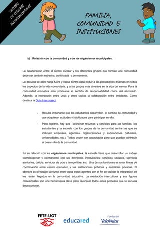 b) Relación con la comunidad y con los organismos municipales.
La colaboración entre el centro escolar y los diferentes grupos que forman una comunidad
debe ser también estrecha, continuada y permanente.
La escuela se abre hacia fuera y hacia dentro para incluir a las poblaciones diversas en todos
los aspectos de la vida comunitaria, y a los grupos más diversos en la vida del centro. Para la
comunidad educativa esto promueve el sentido de responsabilidad cívica del alumnado.
Además, la interacción entre unos y otros facilita la colaboración entre entidades. Como
destaca la Guía Interproject:
- Resulta importante que los estudiantes desarrollen el sentido de comunidad y
que adquieran actitudes y habilidades para participar en ella.
- Para lograrlo, hay que coordinar recursos y servicios para las familias, los
estudiantes y la escuela con los grupos de la comunidad (entre las que se
incluyen empresas, agencias, organizaciones y asociaciones culturales,
universidades, etc.). Todos deben ser capacitados para que puedan contribuir
al desarrollo de la comunidad.
En su relación con los organismos municipales, la escuela tiene que desarrollar un trabajo
interdisciplinar y permanente con las diferentes instituciones: servicios sociales, servicios
sanitarios, policía, servicios de ocio y tiempo libre, etc. Una de sus funciones es crear líneas de
coordinación entre centro educativo y las instituciones públicas y entidades privadas. El
objetivo es el trabajo conjunto entre todos estos agentes con el fin de facilitar la integración de
los recién llegados en la comunidad educativa. La mediación intercultural y sus figuras
profesionales son una herramienta clave para favorecer todos estos procesos que la escuela
debe conocer.
 