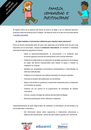 El objetivo último de la apertura del Centro al entorno es llegar a ser un referente educativo
local para todas las personas que lo integran. Se basa por tanto en la idea de la escuela abierta
o escuela comunitaria.
2) ¿Qué medidas e instrumentos utilizamos para impulsar estas relaciones?
Como ya hemos mencionado tanto de cara a las relaciones con la familia como de cara a las
relaciones con la comunidad, destaca la mediación intercultural. Un mediador o mediadora
intercultural realiza las siguientes funciones:
- Utiliza la traducción/interpretación, la comunicación y la mediación para
encontrar espacios comunes de entendimiento entre culturas diferentes.
- Colabora el profesorado en la traducción de aquellas expresiones de la lengua
de origen del alumno imprescindible para realizar el apoyo o mejorar su
integración en el grupo.
- Satisface las necesidades comunicativas interlingüísticas e interculturales en
entornos multiculturales.
- Colaborar en la resolución de conflictos derivados de choques culturales.
- Favorece el contacto del profesorado con las familias.
- Apoya a las familias en gestiones y actuaciones necesarias para su integración
a la sociedad de acogida.
- Colabora con los centros en la programación de actividades de carácter
intercultural.
- Conoce y ayuda a divulgar las culturas del alumnado de llegada.
- Estimula la participación de los colectivos inmigrantes.
Independientemente de quien haga la labor de mediación, la interrelación con las familias y la
comunidad debe ir enfocada a:
- Dar información básica sobre organismos e instituciones (direcciones y
teléfonos del Ayuntamiento, centros de salud, policía, guardia civil, Centros de
 