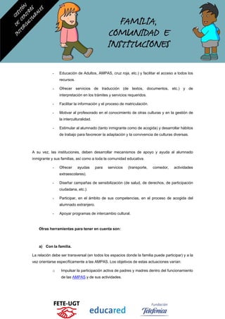 - Educación de Adultos, AMPAS, cruz roja, etc.) y facilitar el acceso a todos los
recursos.
- Ofrecer servicios de traducción (de textos, documentos, etc.) y de
interpretación en los trámites y servicios requeridos.
- Facilitar la información y el proceso de matriculación.
- Motivar al profesorado en el conocimiento de otras culturas y en la gestión de
la interculturalidad.
- Estimular al alumnado (tanto inmigrante como de acogida) y desarrollar hábitos
de trabajo para favorecer la adaptación y la convivencia de culturas diversas.
A su vez, las instituciones, deben desarrollar mecanismos de apoyo y ayuda al alumnado
inmigrante y sus familias, así como a toda la comunidad educativa.
- Ofrecer ayudas para servicios (transporte, comedor, actividades
extraescolares).
- Diseñar campañas de sensibilización (de salud, de derechos, de participación
ciudadana, etc.).
- Participar, en el ámbito de sus competencias, en el proceso de acogida del
alumnado extranjero.
- Apoyar programas de intercambio cultural.
Otras herramientas para tener en cuenta son:
a) Con la familia.
La relación debe ser transversal (en todos los espacios donde la familia puede participar) y a la
vez orientarse específicamente a las AMPAS. Los objetivos de estas actuaciones varían:
o Impulsar la participación activa de padres y madres dentro del funcionamiento
de las AMPAS y de sus actividades.
 