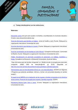 c) Trabajo interdisciplinar con las instituciones.
Materiales:
Educando Juntos Una guía para ayudar a la familia y al profesorado en el proceso educativo
(Fuente: www.educacionenvalores.org)
Guía de información para familias en búlgaro, Junta de Castilla y León (Fuente: Webquest La
organización intercultural, Universidad de León)
Guía de información para familias en rumano, (Fuente: Webquest La organización intercultural,
Universidad de León)
Guía de conversación con las familias en ocho idiomas, Consejería de Educación, Comunidad
de Madrid, (Fuente: Webquest La organización intercultural, Universidad de León).
Folleto: Escolarización do alumnado procedente do estranxeiro, en Gallego, Castellano y
Árabe, Consellería de Educación e Ordenación Universitaria, Xunta de Galicia.
“Hoja informativa para las familias inmigrantes” en Modelo de plan de acogida para alumnado
inmigrante. JUNIO 2003 de Intercultur@-net. pp 23-34, Disponible en
http://w3.cnice.mec.es/interculturanet/archivos/grupotrabajo2_plandeacogida.doc
Herramientas para la Interculturalidad (Eines per a la Interculturalitat), ACSUR-Las Segovias
(“Programa que pretende sensibilizar, informar y formar a la comunidad educativa en sentido
amplio”).
El papel de las AMPAS en la integración de las mujeres y familias inmigrantes en la dinámica
de los centros. Protocolo de acogida para mujeres y familias migrantes. CEAPA
Rol-playing Adivina quién viene a cenar, (Fuente: Webquest La organización intercultural,
Universidad de León)
 