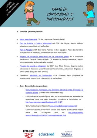 3) Ejemplos y buenas prácticas
• Mamá aprende español, CP San Lorenzo del Escorial, Madrid
• Plan de Acogida y Proyecto intercultural del CEIP San Miguel, Madrid (incluyen
actuaciones específicas con las familias)
• Plan de Acogida del CP Blas Sierra, Palencia (incluye Equipo de Apoyo de Atención a
la Diversiadad de Palencia y coordinación con otras instituciones)
• Proyecto de educación intercultural con la comunidad gitana de la Asociación
Secretariado General Gitano (ASGG), CP Antonio de Nebrija (Villaverde, Madrid)
(acciones dirigidas al alumnado y las familias)
• Proyecto de acogida e integración del CEIP José María Pemán, Segovia (incluye
actividades de Mediación y coordinación con la comunidad, actuaciones dirigidas a la
familia y Plan de ayudas a las familias)
• Experiencia Necesidad de Comunicarse, CEIP Quevedo, León (Programa de
enseñanza del idioma con la colaboración de las familias)
• Sobre Comunidades de aprendizaje:
- Comunidades de Aprendizaje, una alternativa educativa contra el fracaso y la
exclusión escolar. (Fuente: www.canalsolidario.org)
- Comunidades de aprendizaje en Red, En la construcción de ambientes de
aprendizaje para que sean integrales, completos e incluyentes, en :
http://www.learndev.org/ppt/Guadalajara-00-05-27/
- Comunidadesdeaprendizaje.net (www.comunidadesdeaprendizaje.net)
- Convivencia escolar. Condiciones básicas para mejorar la convivencia escolar.
María José Díaz-Aguado Jalón, en: http://mariajosediaz-
aguado.blogspot.com/2005/07/convivencia-escolar.html
 
