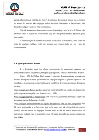 OAB 1ª Fase 2011.2
DIREITO CIVIL – CRISTIANO SOBRAL
professorcristianosobral@gmail.com
Complexo de Ensino Renato Saraiva | www.renatosariava.com.br | 30350105 12
pensão alimentícia, à partilha dos bens13
, à mantença do nome de casado ou ao retorno
do nome de solteiro. Os cônjuges podem escolher livremente o Tabelionato, não
havendo qualquer regra que fixe competência.
Não há necessidade do comparecimento dos cônjuges ao Cartório de Notas, não
existindo mais a audiência conciliatória, que era indispensavelmente realizada pelo
magistrado.
A manifestação de vontade declinada na escritura é irretratável, mas, como se
trata de negócio jurídico, pode ser anulada por incapacidade ou por vício de
consentimento.
5. Regime patrimonial de bens
É a disciplina legal dos efeitos patrimoniais do casamento, podendo ser
considerado como o conjunto de princípios que regulam a situação patrimonial do casal
O art. 1.639 do Código Civil resgata o princípio da autonomia da vontade, em
matéria de regime de bens, permitindo aos cônjuges estipular o que lhes aprouver. Na
realidade, o legislador criou três hipóteses de incidência de regras em matéria de regime
de bens:
a) os cônjuges escolhem o que lhes aprouver: materializando sua escolha em documento
próprio (pacto antenupcial - art. 1.640, c/c art. 1.653);
b) os cônjuges aderem ao regime legal: sem convenção, aceitando em bloco o regime da
comunhão parcial de bens (art. 1.640).
c) os cônjuges estão submetidos ao regime da separação total de bens obrigatória: não
há pacto antenupcial e se houvesse, este seria nulo, pois há a imposição do regime
quando um ou ambos os cônjuges tiverem mais de 60, se houver necessidade de
autorização judicial para o casamento ou se estiverem presentes as causas suspensivas
(art. 1641)
13
Mesmo que não façam a partilha imediata, com a permanência dos bens em condomínio.
 
