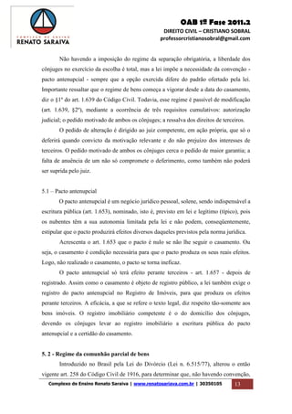 OAB 1ª Fase 2011.2
DIREITO CIVIL – CRISTIANO SOBRAL
professorcristianosobral@gmail.com
Complexo de Ensino Renato Saraiva | www.renatosariava.com.br | 30350105 13
Não havendo a imposição do regime da separação obrigatória, a liberdade dos
cônjuges no exercício da escolha é total, mas a lei impõe a necessidade da convenção -
pacto antenupcial - sempre que a opção exercida difere do padrão ofertado pela lei.
Importante ressaltar que o regime de bens começa a vigorar desde a data do casamento,
diz o §1º do art. 1.639 do Código Civil. Todavia, esse regime é passível de modificação
(art. 1.639, §2º), mediante a ocorrência de três requisitos cumulativos: autorização
judicial; o pedido motivado de ambos os cônjuges; a ressalva dos direitos de terceiros.
O pedido de alteração é dirigido ao juiz competente, em ação própria, que só o
deferirá quando convicto da motivação relevante e do não prejuízo dos interesses de
terceiros. O pedido motivado de ambos os cônjuges cerca o pedido de maior garantia; a
falta de anuência de um não só compromete o deferimento, como também não poderá
ser suprida pelo juiz.
5.1 – Pacto antenupcial
O pacto antenupcial é um negócio jurídico pessoal, solene, sendo indispensável a
escritura pública (art. 1.653), nominado, isto é, previsto em lei e legítimo (típico), pois
os nubentes têm a sua autonomia limitada pela lei e não podem, conseqüentemente,
estipular que o pacto produzirá efeitos diversos daqueles previstos pela norma jurídica.
Acrescenta o art. 1.653 que o pacto é nulo se não lhe seguir o casamento. Ou
seja, o casamento é condição necessária para que o pacto produza os seus reais efeitos.
Logo, não realizado o casamento, o pacto se torna ineficaz.
O pacto antenupcial só terá efeito perante terceiros - art. 1.657 - depois de
registrado. Assim como o casamento é objeto de registro público, a lei também exige o
registro do pacto antenupcial no Registro de Imóveis, para que produza os efeitos
perante terceiros. A eficácia, a que se refere o texto legal, diz respeito tão-somente aos
bens imóveis. O registro imobiliário competente é o do domicílio dos cônjuges,
devendo os cônjuges levar ao registro imobiliário a escritura pública do pacto
antenupcial e a certidão do casamento.
5. 2 - Regime da comunhão parcial de bens
Introduzido no Brasil pela Lei do Divórcio (Lei n. 6.515/77), alterou o então
vigente art. 258 do Código Civil de 1916, para determinar que, não havendo convenção,
 