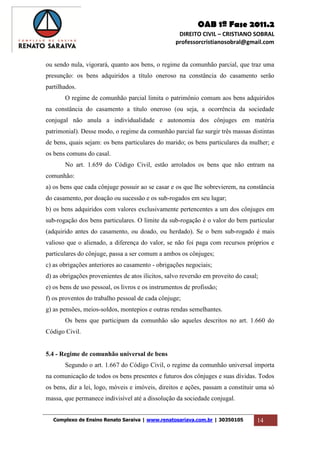 OAB 1ª Fase 2011.2
DIREITO CIVIL – CRISTIANO SOBRAL
professorcristianosobral@gmail.com
Complexo de Ensino Renato Saraiva | www.renatosariava.com.br | 30350105 14
ou sendo nula, vigorará, quanto aos bens, o regime da comunhão parcial, que traz uma
presunção: os bens adquiridos a título oneroso na constância do casamento serão
partilhados.
O regime de comunhão parcial limita o patrimônio comum aos bens adquiridos
na constância do casamento a título oneroso (ou seja, a ocorrência da sociedade
conjugal não anula a individualidade e autonomia dos cônjuges em matéria
patrimonial). Desse modo, o regime da comunhão parcial faz surgir três massas distintas
de bens, quais sejam: os bens particulares do marido; os bens particulares da mulher; e
os bens comuns do casal.
No art. 1.659 do Código Civil, estão arrolados os bens que não entram na
comunhão:
a) os bens que cada cônjuge possuir ao se casar e os que lhe sobrevierem, na constância
do casamento, por doação ou sucessão e os sub-rogados em seu lugar;
b) os bens adquiridos com valores exclusivamente pertencentes a um dos cônjuges em
sub-rogação dos bens particulares. O limite da sub-rogação é o valor do bem particular
(adquirido antes do casamento, ou doado, ou herdado). Se o bem sub-rogado é mais
valioso que o alienado, a diferença do valor, se não foi paga com recursos próprios e
particulares do cônjuge, passa a ser comum a ambos os cônjuges;
c) as obrigações anteriores ao casamento - obrigações negociais;
d) as obrigações provenientes de atos ilícitos, salvo reversão em proveito do casal;
e) os bens de uso pessoal, os livros e os instrumentos de profissão;
f) os proventos do trabalho pessoal de cada cônjuge;
g) as pensões, meios-soldos, montepios e outras rendas semelhantes.
Os bens que participam da comunhão são aqueles descritos no art. 1.660 do
Código Civil.
5.4 - Regime de comunhão universal de bens
Segundo o art. 1.667 do Código Civil, o regime da comunhão universal importa
na comunicação de todos os bens presentes e futuros dos cônjuges e suas dívidas. Todos
os bens, diz a lei, logo, móveis e imóveis, direitos e ações, passam a constituir uma só
massa, que permanece indivisível até a dissolução da sociedade conjugal.
 