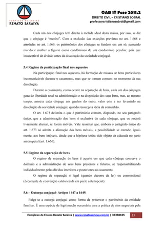 OAB 1ª Fase 2011.2
DIREITO CIVIL – CRISTIANO SOBRAL
professorcristianosobral@gmail.com
Complexo de Ensino Renato Saraiva | www.renatosariava.com.br | 30350105 15
Cada um dos cônjuges tem direito à metade ideal desta massa, por isso, se diz
que o cônjuge é “meeiro”. Com a exclusão das exceções previstas no art. 1.668 e
arroladas no art. 1.669, os patrimônios dos cônjuges se fundem em um só, passando
marido e mulher a figurar como condôminos de um condomínio peculiar, pois que
insuscetível de divisão antes da dissolução da sociedade conjugal.
5.4 Regime da participação final nos aquestos
Na participação final nos aquestos, há formação de massas de bens particulares
incomunicáveis durante o casamento, mas que se tornam comuns no momento da sua
dissolução.
Durante o casamento, como ocorre na separação de bens, cada um dos cônjuges
goza de liberdade total na administração e na disposição dos seus bens, mas, ao mesmo
tempo, associa cada cônjuge aos ganhos do outro, valor este a ser levantado na
dissolução da sociedade conjugal, quando ressurge a idéia da comunhão.
O art. 1.673 delimita o que é patrimônio comum, dispondo, no seu parágrafo
único, que a administração dos bens é exclusiva de cada cônjuge, que os poderá
livremente alienar, se forem móveis. Vale ressaltar que, embora o parágrafo único do
art. 1.673 só admita a alienação dos bens móveis, a possibilidade se estende, igual-
mente, aos bens imóveis, desde que a hipótese tenha sido objeto de cláusula no parto
antenupcial (art. 1.656).
5.5 Regime da separação de bens
O regime de separação de bens é aquele em que cada cônjuge conserva o
domínio e a administração de seus bens presentes e futuros, se responsabilizando
individualmente pelas dívidas interiores e posteriores ao casamento.
O regime de separação é legal (quando decorre da lei) ou convencional
(decorrente de convenção estabelecida em pacto antenupcial).
5.6 – Outorga conjugal- Artigos 1647 a 1649.
Exige-se a outorga conjugal como forma de preservar o patrimônio da entidade
familiar. É uma espécie de legitimação necessária para a prática de atos negociais pela
 