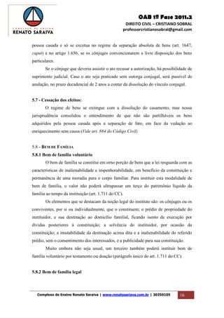 OAB 1ª Fase 2011.2
DIREITO CIVIL – CRISTIANO SOBRAL
professorcristianosobral@gmail.com
Complexo de Ensino Renato Saraiva | www.renatosariava.com.br | 30350105 16
pessoa casada e só se excetua no regime da separação absoluta de bens (art. 1647,
caput) e no artigo 1.656, se os cônjuges convencionarem a livre disposição dos bens
particulares.
Se o cônjuge que deveria assistir o ato recusar a autorização, há possibilidade de
suprimento judicial. Caso o ato seja praticado sem outorga conjugal, será passível de
anulação, no prazo decadencial de 2 anos a contar da dissolução do vínculo conjugal.
5.7 - Cessação dos efeitos:
O regime de bens se extingue com a dissolução do casamento, mas nossa
jurisprudência consolidou o entendimento de que não são partilháveis os bens
adquiridos pela pessoa casada após a separação de fato, em face da vedação ao
enriquecimento sem causa (Vide art. 884 do Código Civil)
5.8 - BEM DE FAMÍLIA
5.8.1 Bem de família voluntário
O bem de família se constitui em orno porção de bens que a lei resguarda com as
características de inalienabilidade e impenhorabilidade, em benefício da constituição e
permanência de uma moradia para o corpo familiar. Para instituir esta modalidade de
bem de família, o valor não poderá ultrapassar um terço do patrimônio líquido da
família ao tempo da instituição (art. 1.711 do CC).
Os elementos que se destacam da noção legal do instituto são: os cônjuges ou os
conviventes, por si ou individualmente, que o constituem; o prédio de propriedade do
instituidor, e sua destinação ao domicílio familial, ficando isento de execução por
dívidas posteriores à constituição; a solvência do instituidor, por ocasião da
constituição; a imutabilidade da destinação acima dita e a inalienabilidade do referido
prédio, sem o consentimento dos interessados, e a publicidade para sua constituição.
Muito embora não seja usual, um terceiro também poderá instituir bem de
família voluntário por testamento ou doação (parágrafo único do art. 1.711 do CC).
5.8.2 Bem de família legal
 