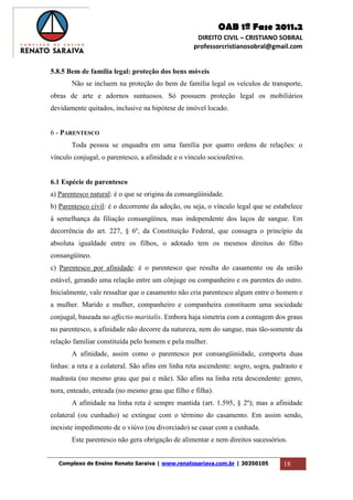OAB 1ª Fase 2011.2
DIREITO CIVIL – CRISTIANO SOBRAL
professorcristianosobral@gmail.com
Complexo de Ensino Renato Saraiva | www.renatosariava.com.br | 30350105 18
5.8.5 Bem de família legal: proteção dos bens móveis
Não se incluem na proteção do bem de família legal os veículos de transporte,
obras de arte e adornos suntuosos. Só possuem proteção legal os mobiliários
devidamente quitados, inclusive na hipótese de imóvel locado.
6 - PARENTESCO
Toda pessoa se enquadra em uma família por quatro ordens de relações: o
vínculo conjugal, o parentesco, a afinidade e o vínculo socioafetivo.
6.1 Espécie de parentesco
a) Parentesco natural: é o que se origina da consangüinidade.
b) Parentesco civil: é o decorrente da adoção, ou seja, o vínculo legal que se estabelece
à semelhança da filiação consangüínea, mas independente dos laços de sangue. Em
decorrência do art. 227, § 6º, da Constituição Federal, que consagra o princípio da
absoluta igualdade entre os filhos, o adotado tem os mesmos direitos do filho
consangüíneo.
c) Parentesco por afinidade: é o parentesco que resulta do casamento ou da união
estável, gerando uma relação entre um cônjuge ou companheiro e os parentes do outro.
Inicialmente, vale ressaltar que o casamento não cria parentesco algum entre o homem e
a mulher. Marido e mulher, companheiro e companheira constituem uma sociedade
conjugal, baseada no affectio maritalis. Embora haja simetria com a contagem dos graus
no parentesco, a afinidade não decorre da natureza, nem do sangue, mas tão-somente da
relação familiar constituída pelo homem e pela mulher.
A afinidade, assim como o parentesco por consangüinidade, comporta duas
linhas: a reta e a colateral. São afins em linha reta ascendente: sogro, sogra, padrasto e
madrasta (no mesmo grau que pai e mãe). São afins na linha reta descendente: genro,
nora, enteado, enteada (no mesmo grau que filho e filha).
A afinidade na linha reta é sempre mantida (art. 1.595, § 2º); mas a afinidade
colateral (ou cunhadio) se extingue com o término do casamento. Em assim sendo,
inexiste impedimento de o viúvo (ou divorciado) se casar com a cunhada.
Este parentesco não gera obrigação de alimentar e nem direitos sucessórios.
 