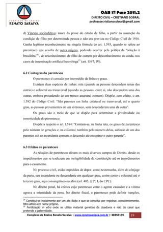 OAB 1ª Fase 2011.2
DIREITO CIVIL – CRISTIANO SOBRAL
professorcristianosobral@gmail.com
Complexo de Ensino Renato Saraiva | www.renatosariava.com.br | 30350105 19
d) Vínculo socioafetivo: nasce da posse do estado de filho, a partir da assunção da
condição de filho por determinada pessoa e não era prevista no Código Civil de 1916.
Ganha legítimo reconhecimento na singela fórmula do art. 1.593, quando se refere ao
parentesco que resulta de outra origem, podendo ocorrer pela prática da “adoção à
brasileira14
”, do reconhecimento de filho de outrem por desconhecimento ou ainda, nos
casos de inseminação artificial heteróloga15
(art. 1597, IV).
6.2 Contagem do parentesco
O parentesco é contado por intermédio de linhas e graus.
Existem duas espécies de linhas: reta (quando as pessoas descendem umas das
outras) e colateral ou transversal (quando as pessoas, entre si, não descendem uma das
outras, embora procedendo de um tronco ancestral comum). Dispõe, com efeito, o art.
1.592 do Código Civil: “São parentes em linha colateral ou transversal, até o quarto
grau, as pessoas provenientes de um só tronco, sem descenderem uma da outra”.
Os graus são o meio de que se dispõe para determinar a proximidade ou
remoticidade do parentesco.
Dispõe a respeito o art. l.594: “Contam-se, na linha reta, os graus de parentesco
pelo número de gerações e, na colateral, também pelo número delas, subindo de um dos
parentes até ao ascendente comum, e descendo até encontrar o outro parente”.
6.3 Efeitos do parentesco
As relações de parentesco afetam os mais diversos campos do Direito, desde os
impedimentos que se traduzem em inelegibilidade da constituição até os impedimentos
para o casamento.
No processo civil, estão impedidos de depor, como testemunha, além do cônjuge
da parte, seu ascendente ou descendente em qualquer grau, assim como o colateral até o
terceiro grau, seja consangüíneo ou afim (art. 405, § 2º, I, do CPC).
No direito penal, há crimes cujo parentesco entre o agente causador e a vítima
agrava a intensidade da pena. No direito fiscal, o parentesco pode definir isenções,
14
Constitui-se inicialmente por um ato ilícito e que se constitui por registrar, conscientemente,
filho alheio em nome próprio.
15
Fertilização in vitro onde se utiliza material genético de doadores e não do casal que
pretende a paternidade.
 
