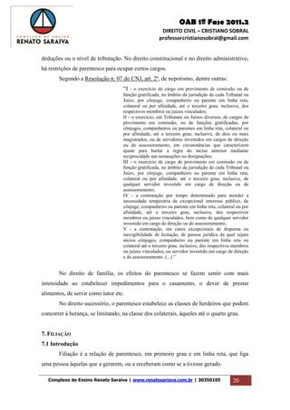 OAB 1ª Fase 2011.2
DIREITO CIVIL – CRISTIANO SOBRAL
professorcristianosobral@gmail.com
Complexo de Ensino Renato Saraiva | www.renatosariava.com.br | 30350105 20
deduções ou o nível de tributação. No direito constitucional e no direito administrativo,
há restrições de parentesco para ocupar certos cargos.
Segundo a Resolução n. 07 do CNJ, art. 2º, de nepotismo, dentre outras:
“I - o exercício de cargo em provimento de comissão ou de
função gratificada, no âmbito da jurisdição de cada Tribunal ou
Juízo, por cônjuge, companheiro ou parente em linha reta,
colateral ou por afinidade, até o terceiro grau, inclusive, dos
respectivos membros ou juízes vinculados;
II - o exercício, em Tribunais ou Juízos diversos, de cargos de
provimento em comissão, ou de funções gratificadas, por
cônjuges, companheiros ou parentes em linha reta, colateral ou
por afinidade, até o terceiro grau, inclusive, de dois ou mais
magistrados, ou de servidores investidos em cargos de direção
ou de assessoramento, em circunstâncias que caracterizem
ajuste para burlar a regra do inciso anterior mediante
reciprocidade nas nomeações ou designações;
III - o exercício de cargo de provimento em comissão ou de
função gratificada, no âmbito da jurisdição de cada Tribunal ou
Juízo, por cônjuge, companheiro ou parente em linha reta,
colateral ou por afinidade, até o terceiro grau, inclusive, de
qualquer servidor investido em cargo de direção ou de
assessoramento;
IV - a contratação por tempo determinado para atender a
necessidade temporária de excepcional interesse público, de
cônjuge, companheiro ou parente em linha reta, colateral ou por
afinidade, até o terceiro grau, inclusive, dos respectivos
membros ou juízes vinculados, bem como de qualquer servidor
investido em cargo de direção ou de assessoramento;
V - a contratação, em casos excepcionais de dispensa ou
inexigibilidade de licitação, de pessoa jurídica da qual sejam
sócios cônjuges, companheiro ou parente em linha reta ou
colateral até o terceiro grau, inclusive, dos respectivos membros
ou juízes vinculados, ou servidor investido em cargo de direção
e de assessoramento. (...).”
No direito de família, os efeitos do parentesco se fazem sentir com mais
intensidade ao estabelecer impedimentos para o casamento, o dever de prestar
alimentos, de servir como tutor etc.
No direito sucessório, o parentesco estabelece as classes de herdeiros que podem
concorrer à herança, se limitando, na classe dos colaterais, àqueles até o quarto grau.
7. FILIAÇÃO
7.1 Introdução
Filiação é a relação de parentesco, em primeiro grau e em linha reta, que liga
uma pessoa àquelas que a gerarem, ou a receberam como se a tivesse gerado.
 