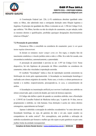 OAB 1ª Fase 2011.2
DIREITO CIVIL – CRISTIANO SOBRAL
professorcristianosobral@gmail.com
Complexo de Ensino Renato Saraiva | www.renatosariava.com.br | 30350105 21
A Constituição Federal (art. 226, § 6º) estabeleceu absoluta igualdade entre
todos os filhos, não admitindo mais a retrógrada distinção entre filiação legítima e
ilegítima. O princípio da igualdade dos filhos é reiterado no art. 1.596 do Código Civil,
que enfatiza: “Os filhos, havidos ou não da relação do casamento, ou por adoção, terão
os mesmos direitos e qualificações, proibidas quaisquer designações discriminatórias
relativas ã filiação”.
7.2 Presunção de paternidade
Presume-se filho o concebido na constância do casamento: pater is est quem
iustae nuptiae demonstrant.
Já diziam os romanos: mater semper certa est. Em regra, o simples fato do
nascimento estabelece o vínculo jurídico entre a mãe e o filho. Se a mãe for casada, esta
circunstância estabelece, automaticamente, a paternidade.
A presunção de paternidade é prevista no art. 1.597 do Código Civil. Neste
dispositivo, há três hipóteses de presunção de filhos concebidos na constância do
casamento, todas elas vinculadas à reprodução assistida.
O vocábulo “fecundação” indica a fase de reprodução assistida consistente na
fertilização do óvulo pelo espermatozóide. A fecundação ou inseminação homóloga é
realizada com sêmen originário do marido. Neste caso, o óvulo e o sêmen pertencem ao
marido e à mulher, respectivamente, pressupondo-se, in casu, o consentimento de
ambos.
A fecundação ou inseminação artificial post mortem é realizada com embrião ou
sêmen conservado, após a morte do doador, por meio de técnicas especiais.
O Código não define a partir de quando se considera embrião, mas a Resolução
n. 1.358/92 do Conselho Federal de Medicina indica que, “a partir de 14 dias, tem-se
propriamente o embrião, ou vida humana. Essa distinção é aceita em vários direitos
estrangeiros, especialmente na Europa”.
Apenas é admitida a concepção de embriões excedentários “se estes derivam de
fecundação homóloga, ou seja, de gametas da mãe e cio pai, sejam casados ou
companheiros de união estável”. Por conseqüência, está proibida a utilização de
embrião excedentário por homem e mulher que não sejam os pais genéticos ou por outra
mulher titular da entidade monoparental.
 