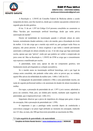 OAB 1ª Fase 2011.2
DIREITO CIVIL – CRISTIANO SOBRAL
professorcristianosobral@gmail.com
Complexo de Ensino Renato Saraiva | www.renatosariava.com.br | 30350105 22
A Resolução n. 1.358/92 do Conselho Federal de Medicina admite a cessão
temporária do útero, sem fins lucrativos, desde que o cedente seja parente colateral até o
segundo grau da mãe genética.
O inc. V do art. 1.597 do Código Civil presume concebidos no casamento os
filhos “havidos por inseminação artificial heteróloga, desde que tenha prévia
autorização do marido”.
Ocorre tal modalidade de inseminação quando é utilizado sêmen de outro
homem, normalmente doador anônimo, e não o do marido, para a fecundação do óvulo
da mulher. A lei não exige que o marido seja estéril ou, por qualquer razão física ou
psíquica, não possa procriar. A única exigência é que tenha o marido previamente
autorizado a utilização de sêmen estranho ao seu. A lei não exige que haja autorização
escrita, apenas que seja “prévia”, razão por que poderia ser verbal e comprovada em
juízo como tal. Mas na Resolução n. 1.358/92 do CFM se exige que o consentimento
seja expresso e manifestado por escrito.
A paternidade, neste caso, apesar de não ter componente genético, terá
fundamento moral, privilegiando-se a relação socioafetiva.
Se o marido anuiu na inseminação artificial heteróloga, será o pai legal da
criança assim concebida, não podendo voltar atrás, salvo se provar que, na verdade,
aquele filho adveio da infidelidade da mulher (arts. 1.600 e 1.602 do CC).
A impugnação da paternidade conduzirá o filho a uma paternidade incerta, em
razão do segredo profissional médico e do anonimato do doador do sêmen inoculado na
mulher.
Em regra, a presunção de paternidade do art. 1.597 é juris tantum, admitindo a
prova em contrário. Pode, pois, ser elidida pelo marido, mediante ação negatória de
paternidade, que é imprescritível (art. 1.602, CC).
Importante observar que a prova de impotência do cônjuge para gerar, à época
da concepção, ilide a presunção de paternidade (art. 1.599).
O importante é que a patologia tenha ocorrido depois de estabelecida a
convivência conjugal e no prazo legal atribuído ao momento da concepção, traduzido
nos 121 dias, ou mais, dos 300 que houverem precedido ao nascimento do filho.
7.3 Ação negatória de paternidade e de maternidade
 