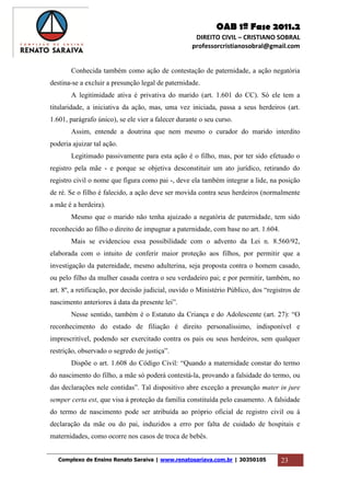 OAB 1ª Fase 2011.2
DIREITO CIVIL – CRISTIANO SOBRAL
professorcristianosobral@gmail.com
Complexo de Ensino Renato Saraiva | www.renatosariava.com.br | 30350105 23
Conhecida também como ação de contestação de paternidade, a ação negatória
destina-se a excluir a presunção legal de paternidade.
A legitimidade ativa é privativa do marido (art. 1.601 do CC). Só ele tem a
titularidade, a iniciativa da ação, mas, uma vez iniciada, passa a seus herdeiros (art.
1.601, parágrafo único), se ele vier a falecer durante o seu curso.
Assim, entende a doutrina que nem mesmo o curador do marido interdito
poderia ajuizar tal ação.
Legitimado passivamente para esta ação é o filho, mas, por ter sido efetuado o
registro pela mãe - e porque se objetiva desconstituir um ato jurídico, retirando do
registro civil o nome que figura como pai -, deve ela também integrar a lide, na posição
de ré. Se o filho é falecido, a ação deve ser movida contra seus herdeiros (normalmente
a mãe é a herdeira).
Mesmo que o marido não tenha ajuizado a negatória de paternidade, tem sido
reconhecido ao filho o direito de impugnar a paternidade, com base no art. 1.604.
Mais se evidenciou essa possibilidade com o advento da Lei n. 8.560/92,
elaborada com o intuito de conferir maior proteção aos filhos, por permitir que a
investigação da paternidade, mesmo adulterina, seja proposta contra o homem casado,
ou pelo filho da mulher casada contra o seu verdadeiro pai; e por permitir, também, no
art. 8º, a retificação, por decisão judicial, ouvido o Ministério Público, dos “registros de
nascimento anteriores á data da presente lei”.
Nesse sentido, também é o Estatuto da Criança e do Adolescente (art. 27): “O
reconhecimento do estado de filiação é direito personalíssimo, indisponível e
imprescritível, podendo ser exercitado contra os pais ou seus herdeiros, sem qualquer
restrição, observado o segredo de justiça”.
Dispõe o art. 1.608 do Código Civil: “Quando a maternidade constar do termo
do nascimento do filho, a mãe só poderá contestá-la, provando a falsidade do termo, ou
das declarações nele contidas”. Tal dispositivo abre exceção a presunção mater in jure
semper certa est, que visa à proteção da família constituída pelo casamento. A falsidade
do termo de nascimento pode ser atribuída ao próprio oficial de registro civil ou à
declaração da mãe ou do pai, induzidos a erro por falta de cuidado de hospitais e
maternidades, como ocorre nos casos de troca de bebês.
 